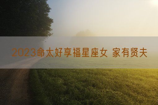 2023命太好享福星座女 家有贤夫(图1)