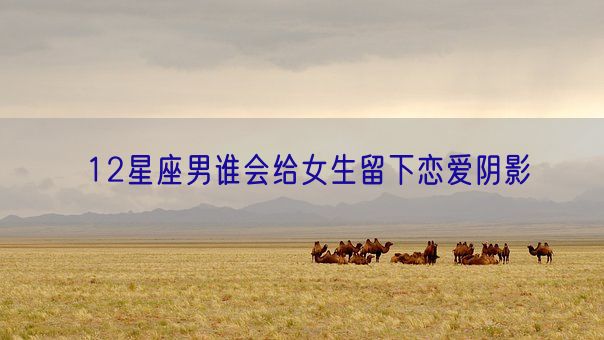 12星座男谁会给女生留下恋爱阴影(图1)