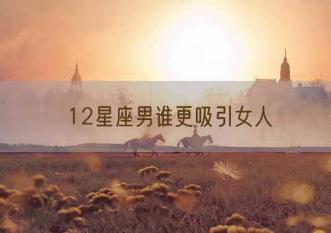 12星座男谁更吸引女人(图1)