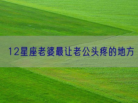 12星座老婆最让老公头疼的地方(图1) 12星座老婆最让老公头疼的地方(图1)