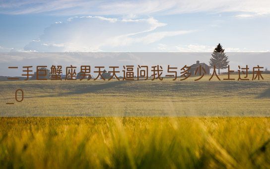 二手巨蟹座男天天逼问我与多少人上过床_0(图1) 二手巨蟹座男天天逼问我与多少人上过床_0(图1)