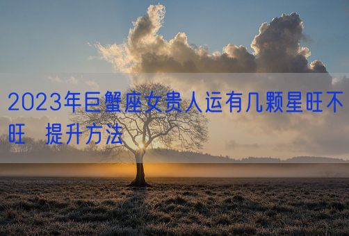 2023年巨蟹座女贵人运有几颗星旺不旺  提升方法(图1) 2023年巨蟹座女贵人运有几颗星旺不旺  提升方法(图1)