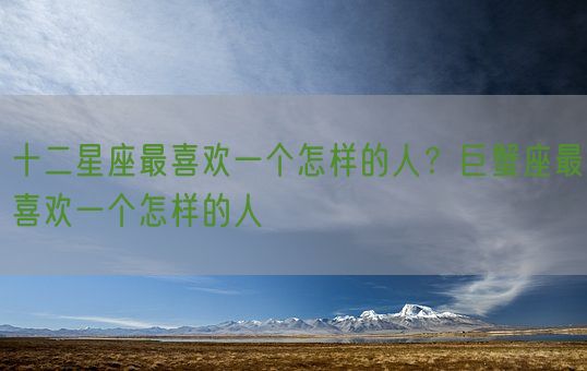 十二星座最喜欢一个怎样的人?巨蟹座最喜欢一个怎样的人(图1) 十二星座最喜欢一个怎样的人?巨蟹座最喜欢一个怎样的人(图1)