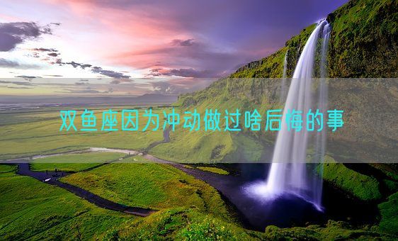 双鱼座因为冲动做过啥后悔的事(图1) 双鱼座因为冲动做过啥后悔的事(图1)