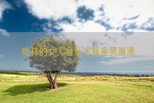 啥样的女人会让水瓶座男崩溃(图1) 啥样的女人会让水瓶座男崩溃(图1)