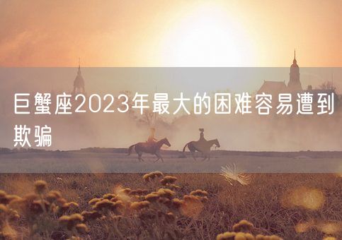 巨蟹座2023年最大的困难容易遭到欺骗(图1) 巨蟹座2023年最大的困难容易遭到欺骗(图1)