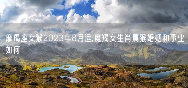 摩羯座女猴2023年8月运,魔羯女生肖属猴婚姻和事业如何(图1)