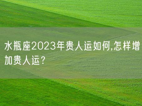 水瓶座2023年贵人运如何,怎样增加贵人运？(图1)