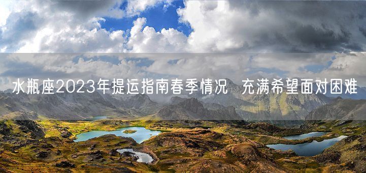 水瓶座2023年提运指南春季情况  充满希望面对困难(图1) 水瓶座2023年提运指南春季情况  充满希望面对困难(图1)