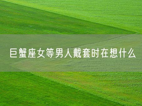 巨蟹座女等男人戴套时在想什么(图1) 巨蟹座女等男人戴套时在想什么(图1)