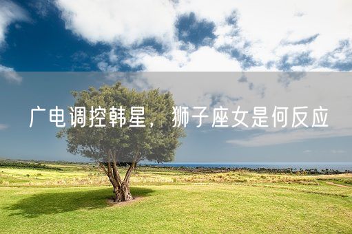 广电调控韩星，狮子座女是何反应(图1)