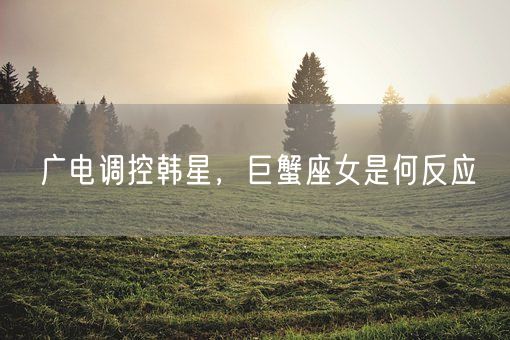 广电调控韩星，巨蟹座女是何反应(图1)