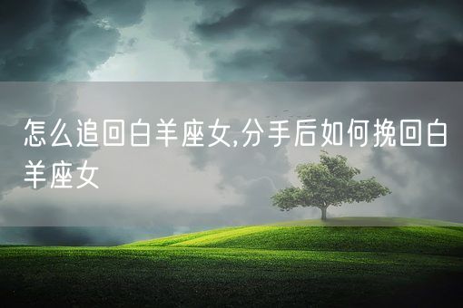 怎么追回白羊座女,分手后如何挽回白羊座女(图1)
