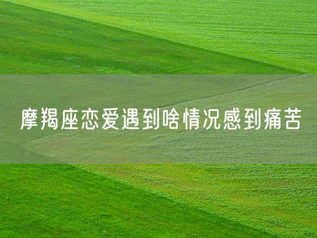 摩羯座恋爱遇到啥情况感到痛苦(图1)