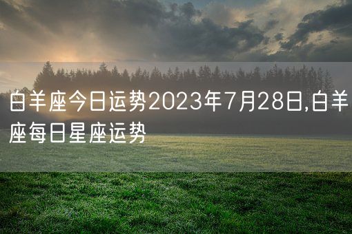 白羊座今日运势2023年7月28日,白羊座每日星座运势(图1) 白羊座今日运势2023年7月28日,白羊座每日星座运势(图1)