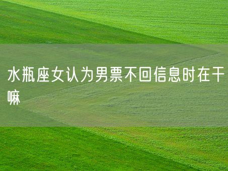水瓶座女认为男票不回信息时在干嘛(图1) 水瓶座女认为男票不回信息时在干嘛(图1)
