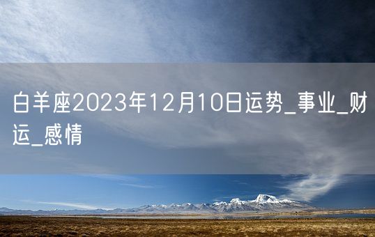 白羊座2023年12月10日运势_事业_财运_感情(图1) 白羊座2023年12月10日运势_事业_财运_感情(图1)