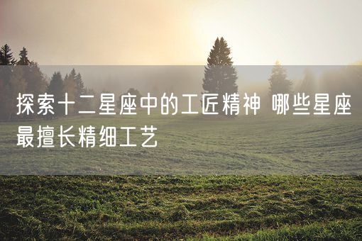 探索十二星座中的工匠精神 哪些星座最擅长精细工艺(图1) 探索十二星座中的工匠精神 哪些星座最擅长精细工艺(图1)