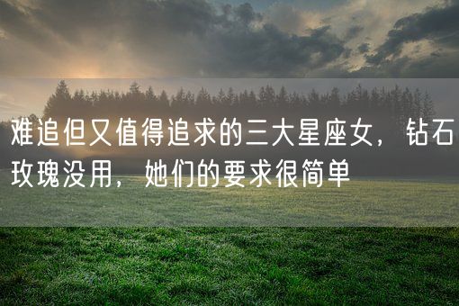 难追但又值得追求的三大星座女，钻石玫瑰没用，她们的要求很简单(图1)