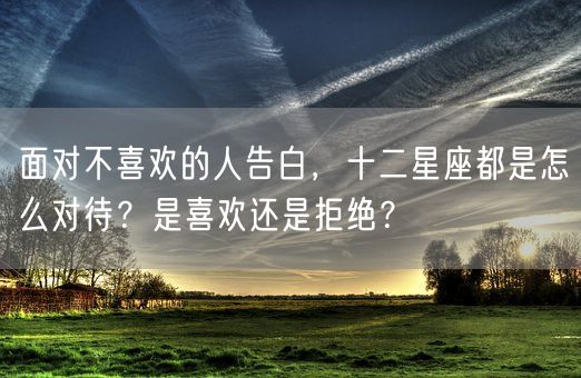 面对不喜欢的人告白，十二星座都是怎么对待？是喜欢还是拒绝？(图1)