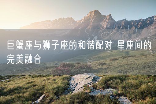 巨蟹座与狮子座的和谐配对 星座间的完美融合(图1)