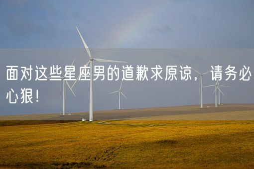 面对这些星座男的道歉求原谅,请务必心狠!(图1) 面对这些星座男的道歉求原谅,请务必心狠!(图1)