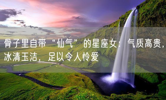 骨子里自带“仙气”的星座女：气质高贵，冰清玉洁，足以令人怜爱(图1)
