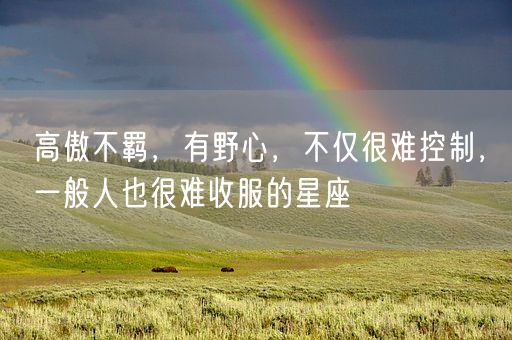 高傲不羁,有野心,不仅很难控制,一般人也很难收服的星座(图1) 高傲不羁,有野心,不仅很难控制,一般人也很难收服的星座(图1)