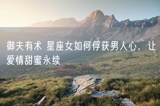 御夫有术 星座女如何俘获男人心,让爱情甜蜜永续(图1) 御夫有术 星座女如何俘获男人心,让爱情甜蜜永续(图1)
