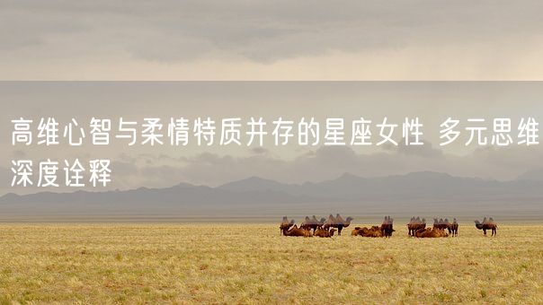 高维心智与柔情特质并存的星座女性 多元思维深度诠释(图1)