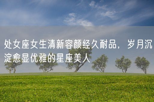 处女座女生清新容颜经久耐品，岁月沉淀愈显优雅的星座美人(图1)