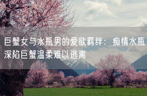 巨蟹女与水瓶男的爱欲羁绊：痴情水瓶深陷巨蟹温柔难以逃离(图1)