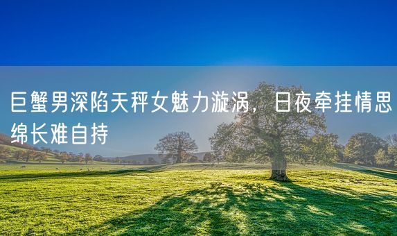 巨蟹男深陷天秤女魅力漩涡，日夜牵挂情思绵长难自持(图1)