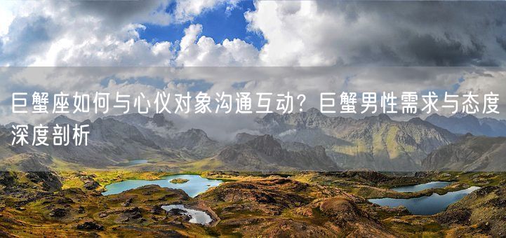 巨蟹座如何与心仪对象沟通互动？巨蟹男性需求与态度深度剖析(图1)