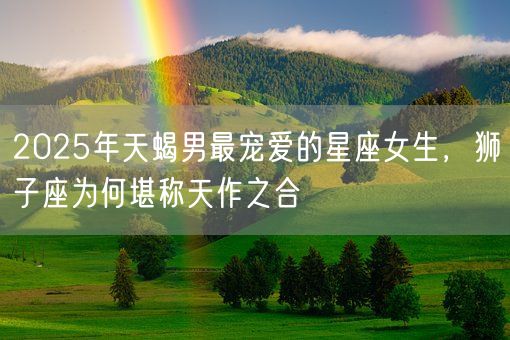 2025年天蝎男最宠爱的星座女生，狮子座为何堪称天作之合(图1)