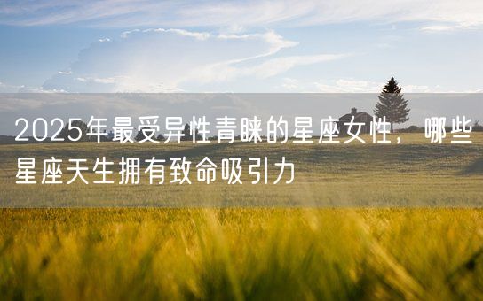 2025年最受异性青睐的星座女性，哪些星座天生拥有致命吸引力(图1)