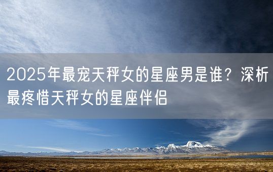 2025年最宠天秤女的星座男是谁？深析最疼惜天秤女的星座伴侣(图1)