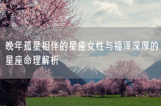 晚年孤星相伴的星座女性与福泽深厚的星座命理解析(图1)