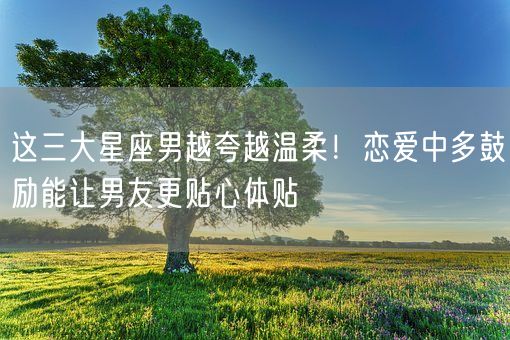 这三大星座男越夸越温柔！恋爱中多鼓励能让男友更贴心体贴(图1)