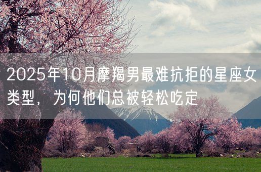 2025年10月摩羯男最难抗拒的星座女类型，为何他们总被轻松吃定(图1)