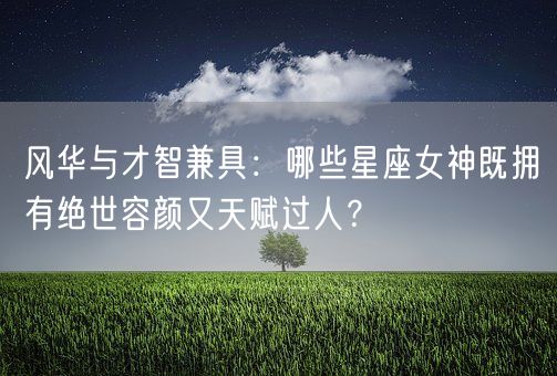 风华与才智兼具：哪些星座女神既拥有绝世容颜又天赋过人？(图1)