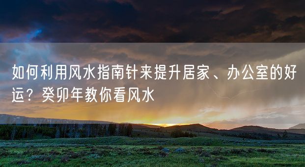 如何利用风水指南针来提升居家、办公室的好运？癸卯年教你看风水(图1)