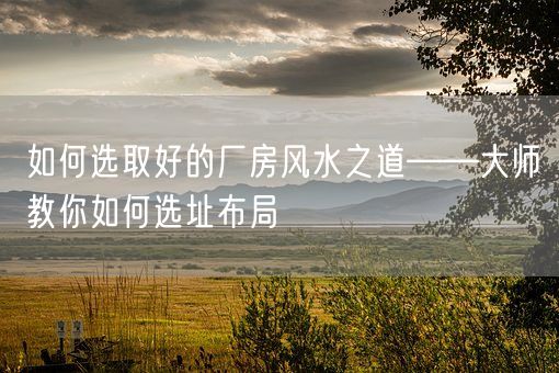 如何选取好的厂房风水之道——大师教你如何选址布局(图1)