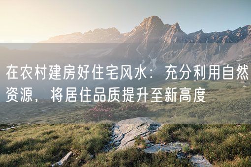 在农村建房好住宅风水：充分利用自然资源，将居住品质提升至新高度(图1)