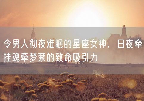 令男人彻夜难眠的星座女神，日夜牵挂魂牵梦萦的致命吸引力(图1)