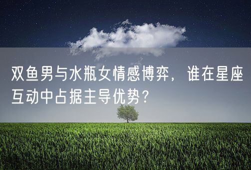 双鱼男与水瓶女情感博弈,谁在星座互动中占据主导优势?(图1) 双鱼男与水瓶女情感博弈,谁在星座互动中占据主导优势?(图1)