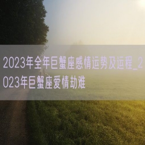 2023年全年巨蟹座感情运势及运程_2023年巨蟹座爱情劫难