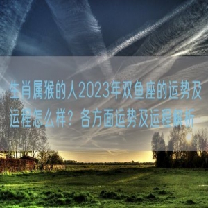 生肖属猴的人2023年双鱼座的运势及运程怎么样？各方面运势及运程解析