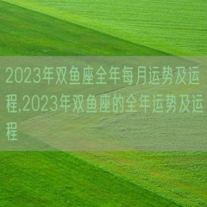 2023年双鱼座全年每月运势及运程,2023年双鱼座的全年运势及运程
