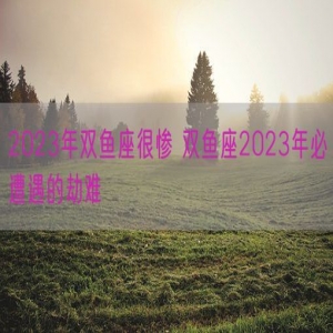 2023年双鱼座很惨 双鱼座2023年必遭遇的劫难